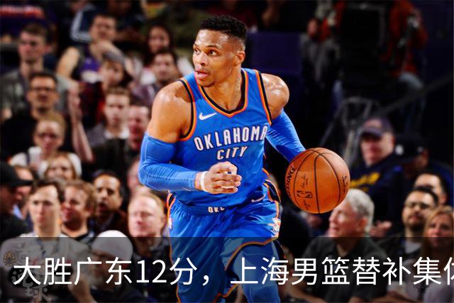 大胜广东12分，上海男篮替补集体爆发，拉塞尔22+5融入体系，李弘权上演隔扣