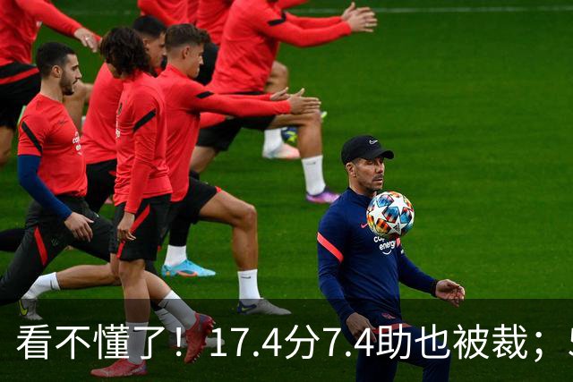 看不懂了！17.4分7.4助也被裁；5年2.09亿压哨续约20+5榜眼！