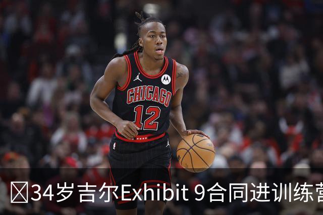 😮34岁吉尔Exhibit 9合同进训练营 最终成奇才第15人成功留队！