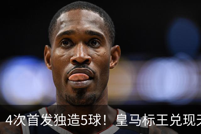 4次首发独造5球！皇马标王兑现天赋 熊皇回归或沦为替补？