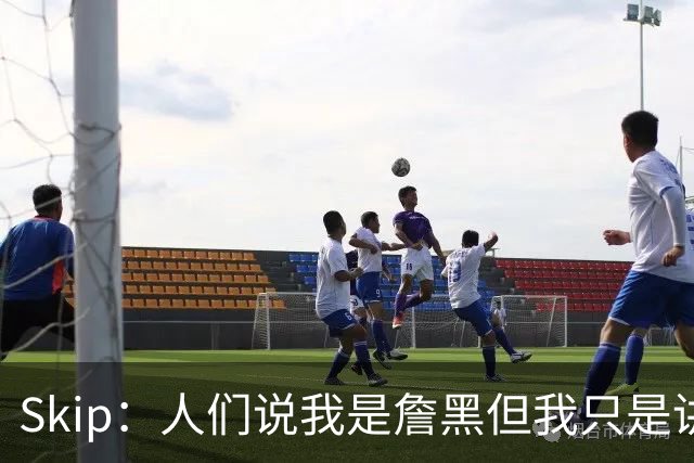 Skip：人们说我是詹黑但我只是讲实话 勒布朗有望第11次进总决赛
